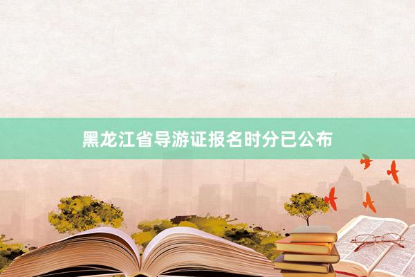 黑龙江省导游证报名时分已公布