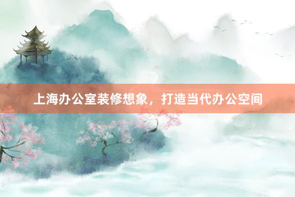 上海办公室装修想象，打造当代办公空间